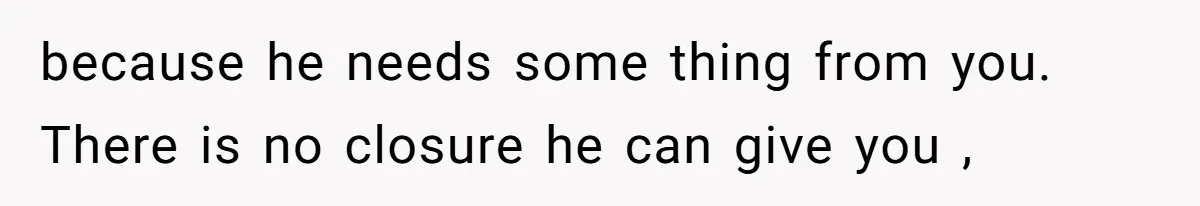 because he needs some thing from you. There is no closure he can give you ,
