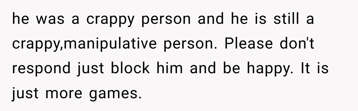 he was a crappy person and he is still a crappy,manipulative person. Please don't respond just block him and be happy. It is just more games.