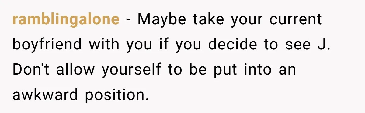 ramblingalone − Maybe take your current boyfriend with you if you decide to see J. Don't allow yourself to be put into an awkward position.