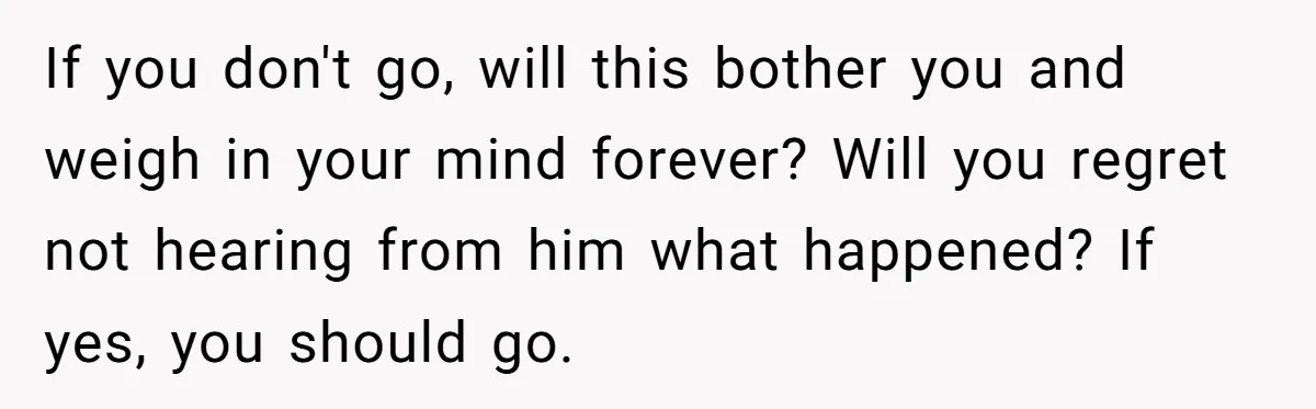 If you don't go, will this bother you and weigh in your mind forever? Will you regret not hearing from him what happened? If yes, you should go.
