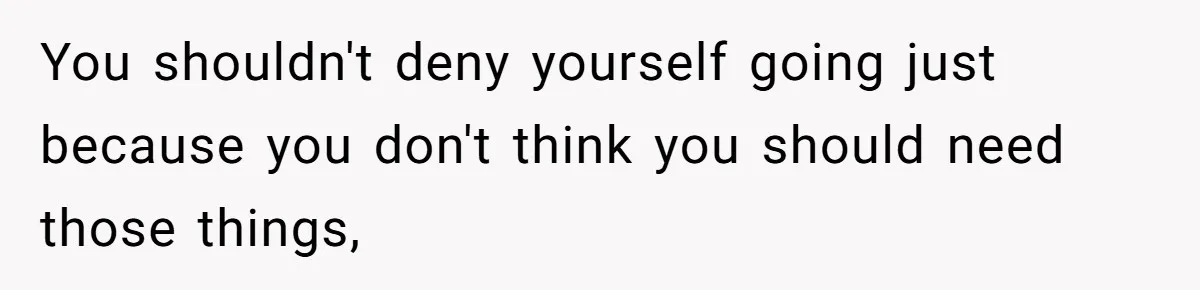 You shouldn't deny yourself going just because you don't think you should need those things,