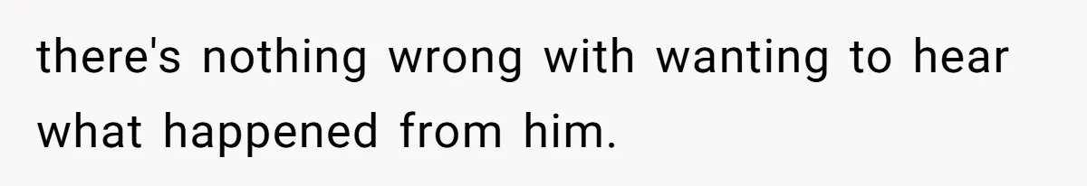 there's nothing wrong with wanting to hear what happened from him.