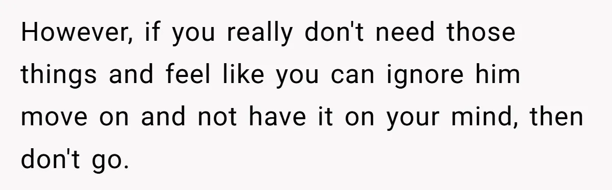 However, if you really don't need those things and feel like you can ignore him move on and not have it on your mind, then don't go.