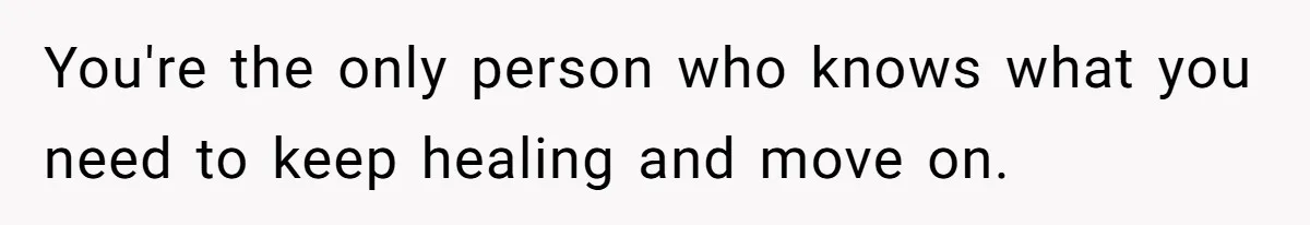 You're the only person who knows what you need to keep healing and move on.