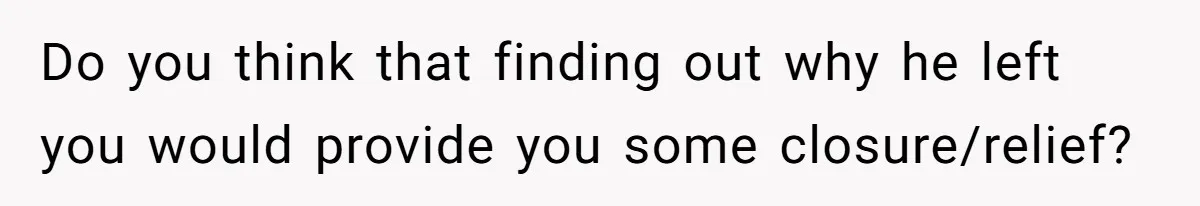 Do you think that finding out why he left you would provide you some closure/relief?