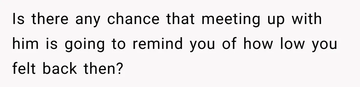 Is there any chance that meeting up with him is going to remind you of how low you felt back then?