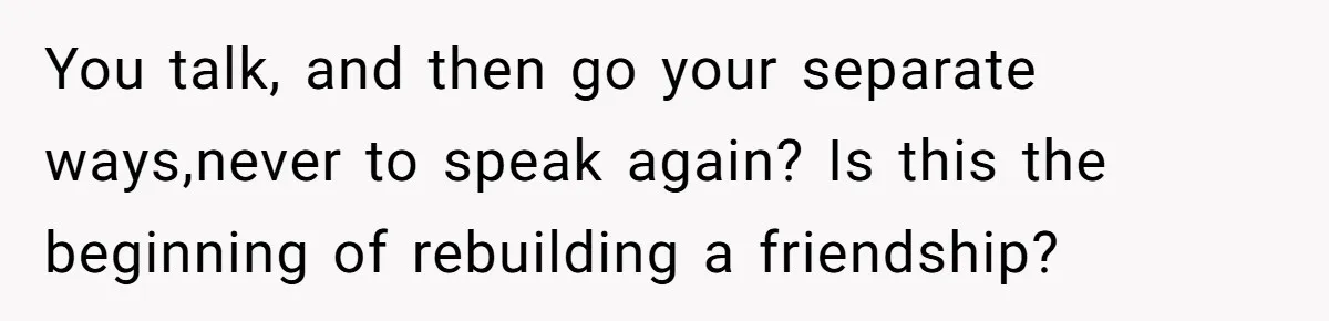 You talk, and then go your separate ways,never to speak again? Is this the beginning of rebuilding a friendship?