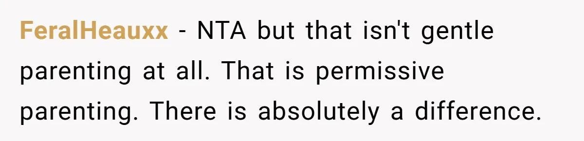 Woman Refuses To Yield During Toddler Meltdown But Faces Stern Family Backlash FeralHeauxx − NTA but that isn't gentle parenting at all. That is permissive parenting. There is absolutely a difference.