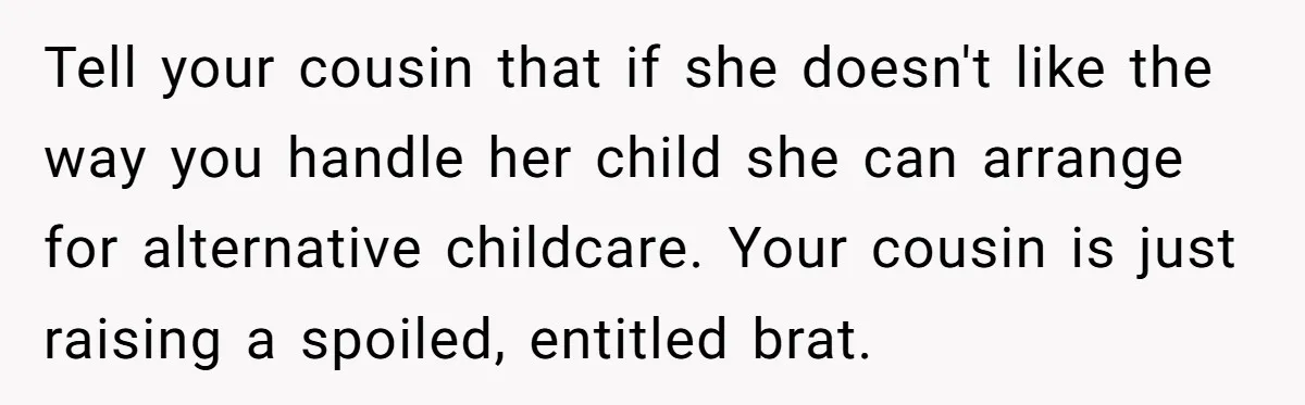 Woman Refuses To Yield During Toddler Meltdown But Faces Stern Family Backlash Tell your cousin that if she doesn't like the way you handle her child she can arrange for alternative childcare. Your cousin is just raising a spoiled, entitled brat.