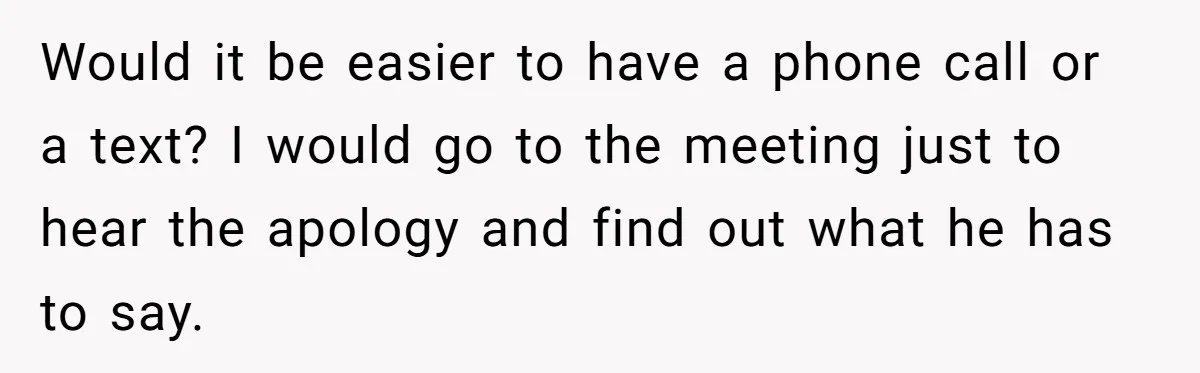 Would it be easier to have a phone call or a text? I would go to the meeting just to hear the apology and find out what he has to...