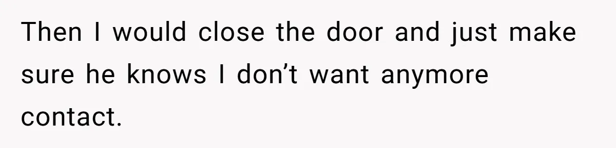 Then I would close the door and just make sure he knows I don’t want anymore contact.