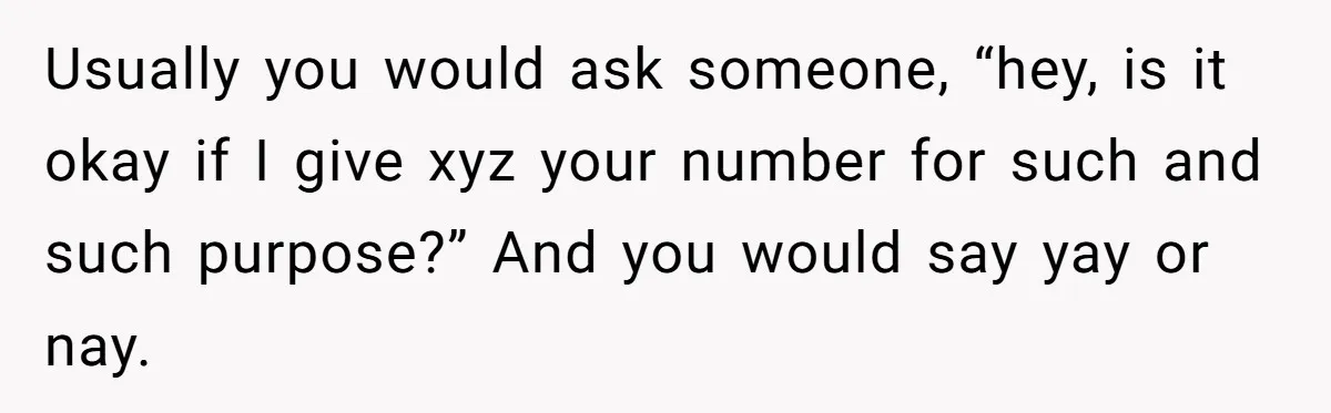 Usually you would ask someone, “hey, is it okay if I give xyz your number for such and such purpose?” And you would say yay or nay.