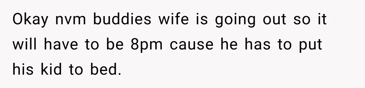 Okay nvm buddies wife is going out so it will have to be 8pm cause he has to put his kid to bed.