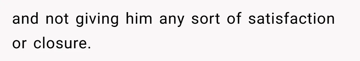 and not giving him any sort of satisfaction or closure.