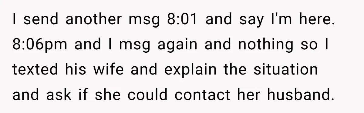 I send another msg 8:01 and say I'm here. 8:06pm and I msg again and nothing so I texted his wife and explain the situation and ask if she could...