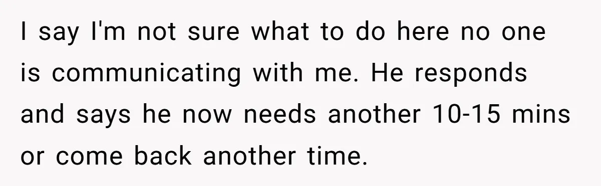 I say I'm not sure what to do here no one is communicating with me. He responds and says he now needs another 10-15 mins or come back another time.