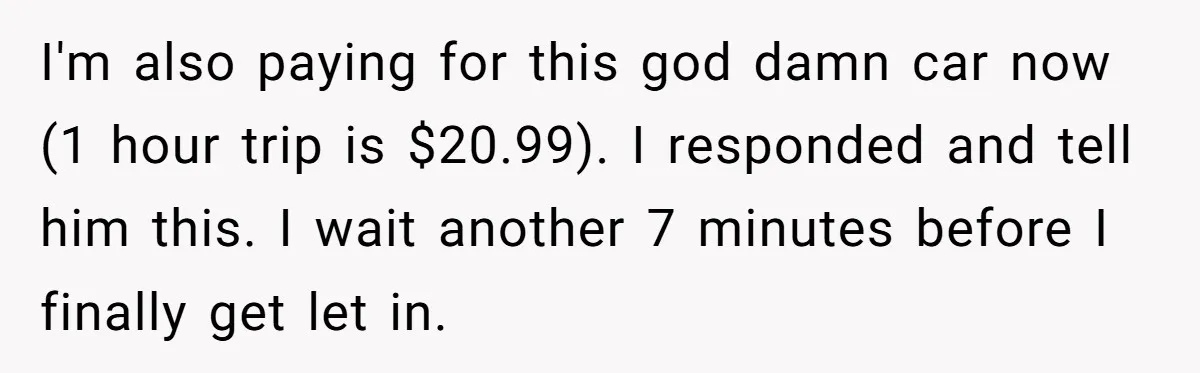 I'm also paying for this god damn car now (1 hour trip is $20.99). I responded and tell him this. I wait another 7 minutes before I finally get let...