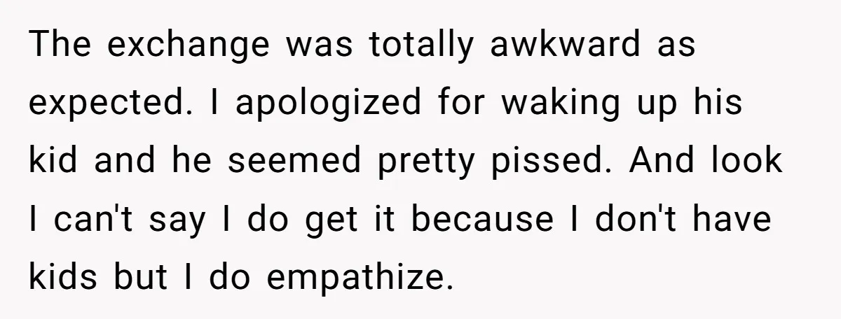 The exchange was totally awkward as expected. I apologized for waking up his kid and he seemed pretty pissed. And look I can't say I do get it because I...