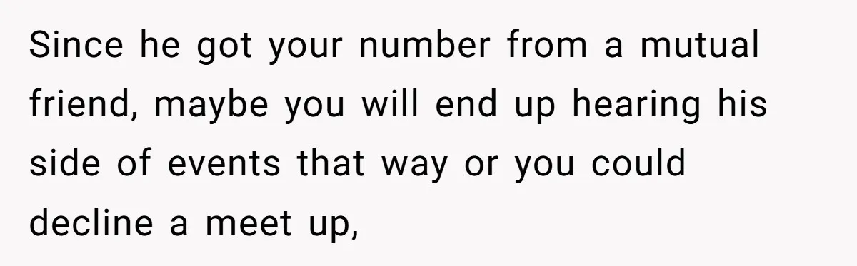 Since he got your number from a mutual friend, maybe you will end up hearing his side of events that way or you could decline a meet up,