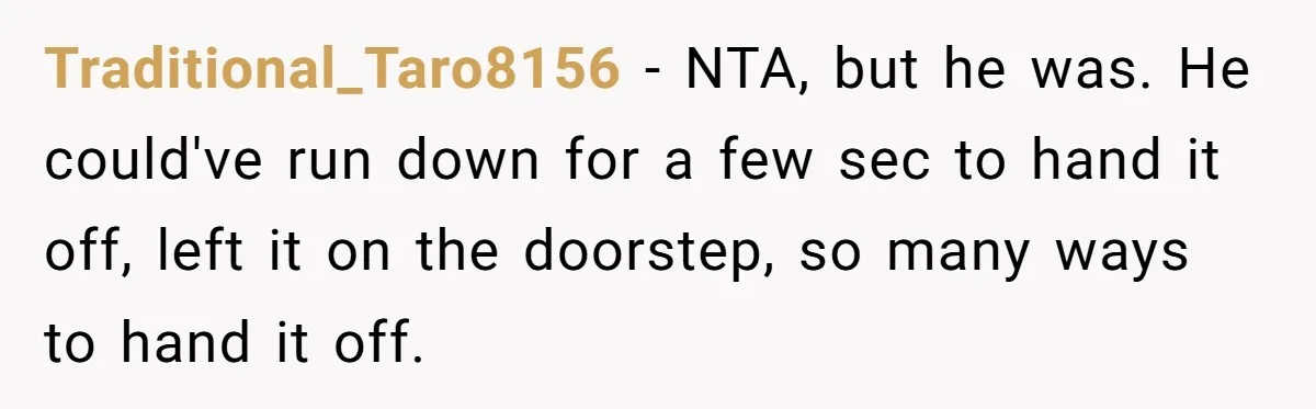 Traditional_Taro8156 − NTA, but he was. He could've run down for a few sec to hand it off, left it on the doorstep, so many ways to hand it off.