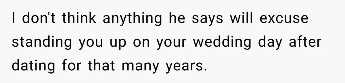 I don't think anything he says will excuse standing you up on your wedding day after dating for that many years.