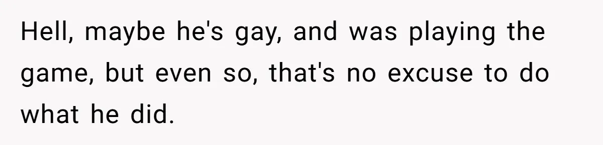 Hell, maybe he's gay, and was playing the game, but even so, that's no excuse to do what he did.