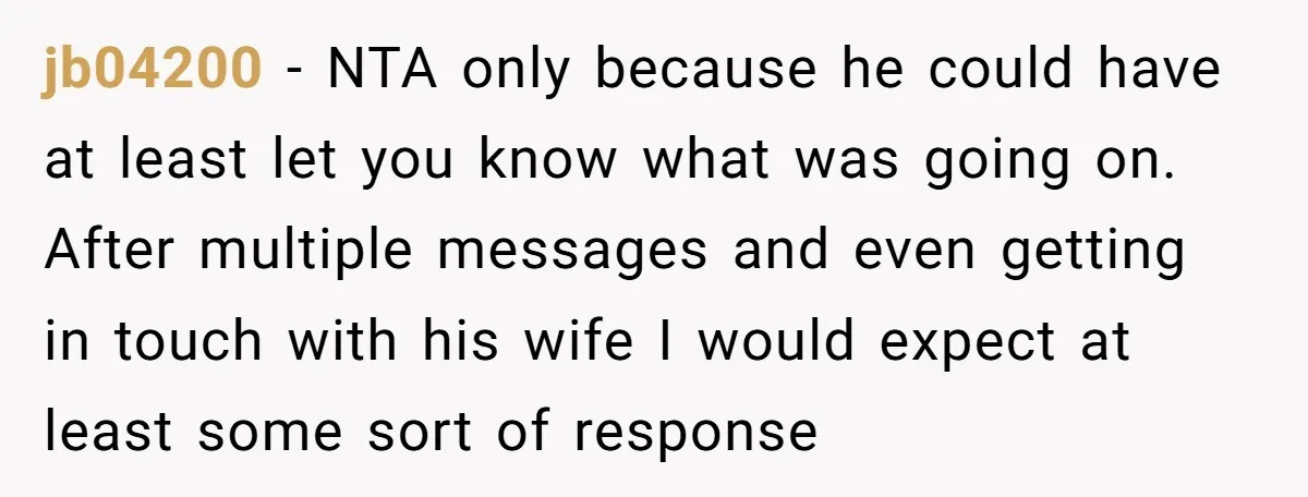 jb04200 − NTA only because he could have at least let you know what was going on. After multiple messages and even getting in touch with his wife I would...