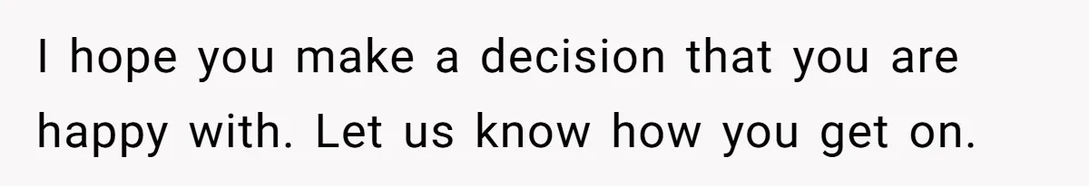 I hope you make a decision that you are happy with. Let us know how you get on.