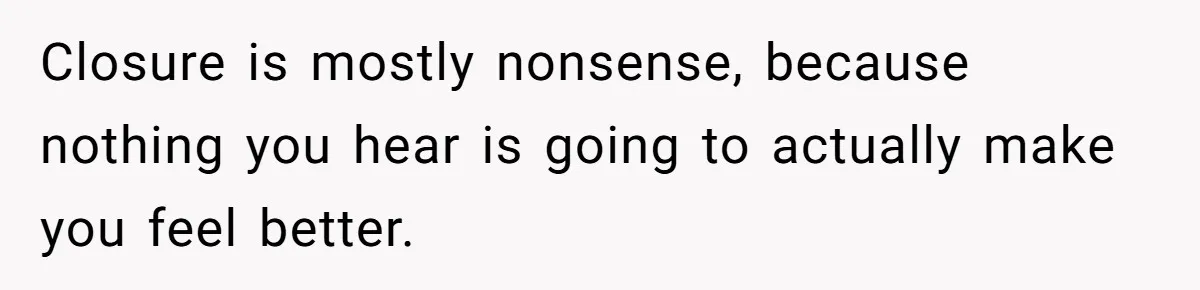 Closure is mostly nonsense, because nothing you hear is going to actually make you feel better.