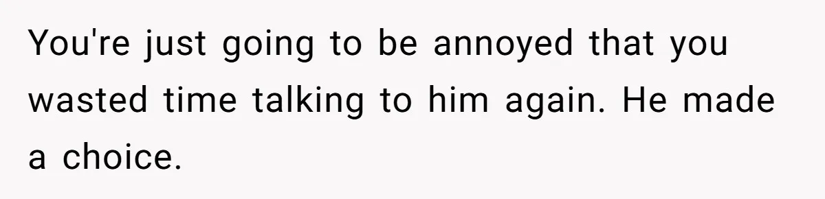 You're just going to be annoyed that you wasted time talking to him again. He made a choice.