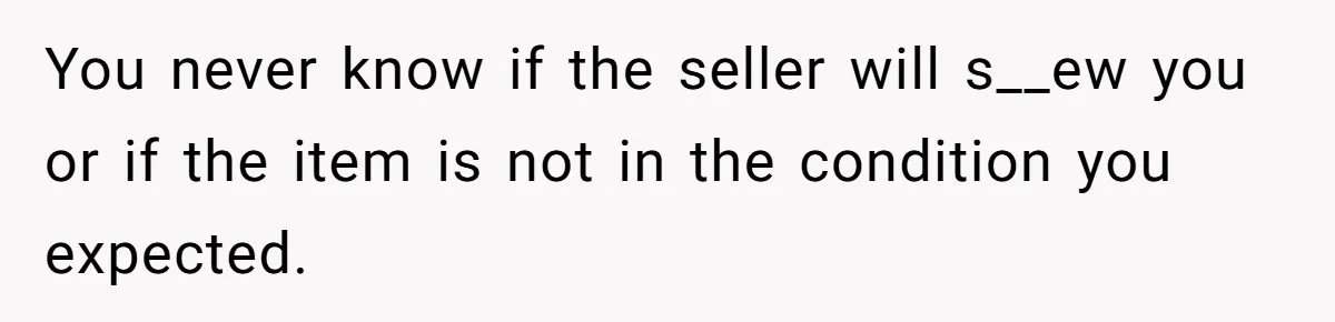 You never know if the seller will s__ew you or if the item is not in the condition you expected.