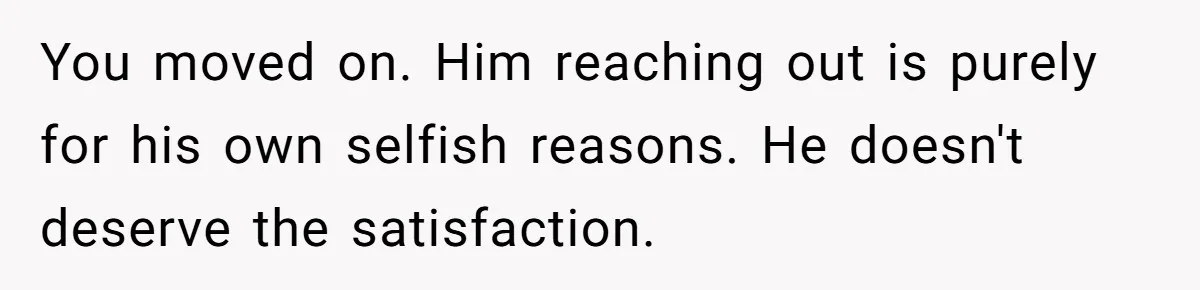 You moved on. Him reaching out is purely for his own selfish reasons. He doesn't deserve the satisfaction.