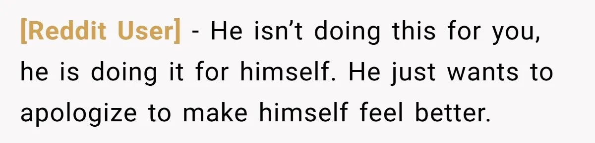 [Reddit User] − He isn’t doing this for you, he is doing it for himself. He just wants to apologize to make himself feel better.