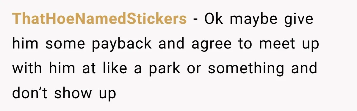 ThatHoeNamedStickers − Ok maybe give him some payback and agree to meet up with him at like a park or something and don’t show up