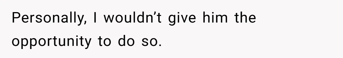 Personally, I wouldn’t give him the opportunity to do so.