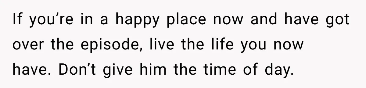 If you’re in a happy place now and have got over the episode, live the life you now have. Don’t give him the time of day.