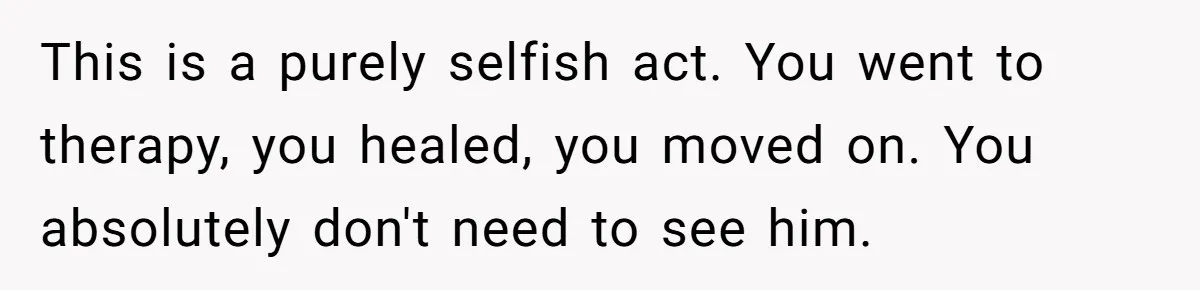 This is a purely selfish act. You went to therapy, you healed, you moved on. You absolutely don't need to see him.