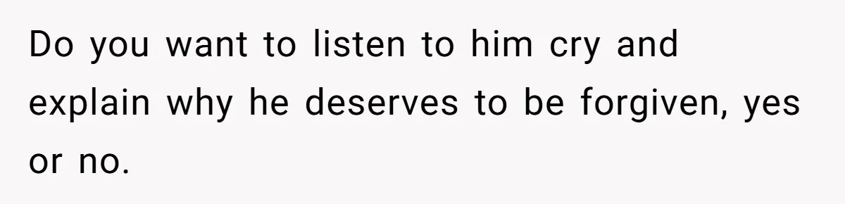 Do you want to listen to him cry and explain why he deserves to be forgiven, yes or no.