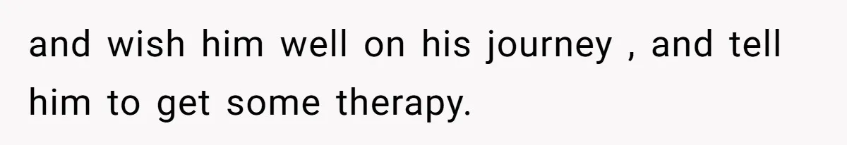 and wish him well on his journey , and tell him to get some therapy.