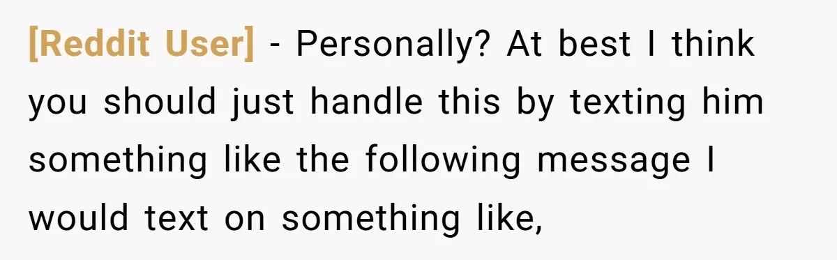[Reddit User] − Personally? At best I think you should just handle this by texting him something like the following message I would text on something like,