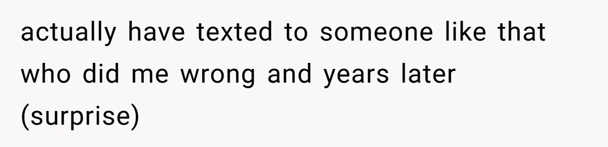 actually have texted to someone like that who did me wrong and years later (surprise)