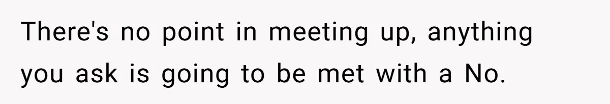 There's no point in meeting up, anything you ask is going to be met with a No.