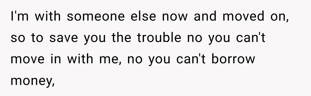 I'm with someone else now and moved on, so to save you the trouble no you can't move in with me, no you can't borrow money,