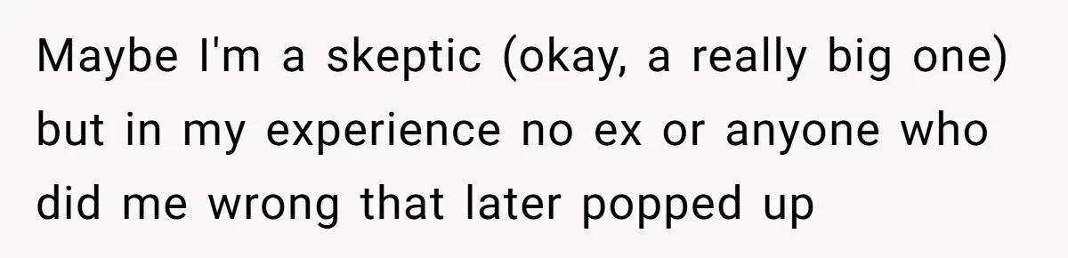 Maybe I'm a skeptic (okay, a really big one) but in my experience no ex or anyone who did me wrong that later popped up