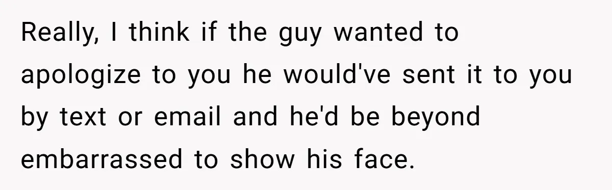 Really, I think if the guy wanted to apologize to you he would've sent it to you by text or email and he'd be beyond embarrassed to show his face.