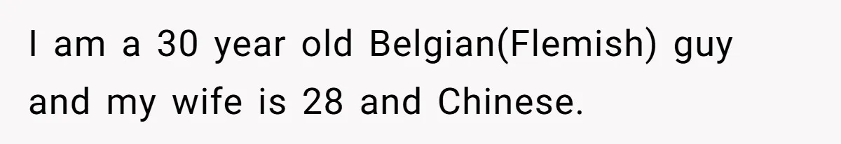 I am a 30 year old Belgian(Flemish) guy and my wife is 28 and Chinese.