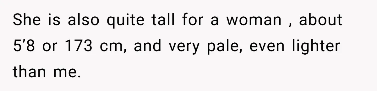 She is also quite tall for a woman , about 5’8 or 173 cm, and very pale, even lighter than me.