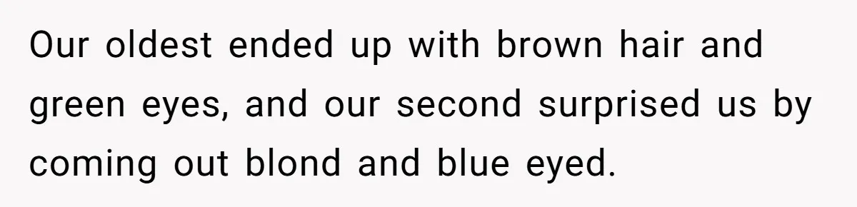 Our oldest ended up with brown hair and green eyes, and our second surprised us by coming out blond and blue eyed.