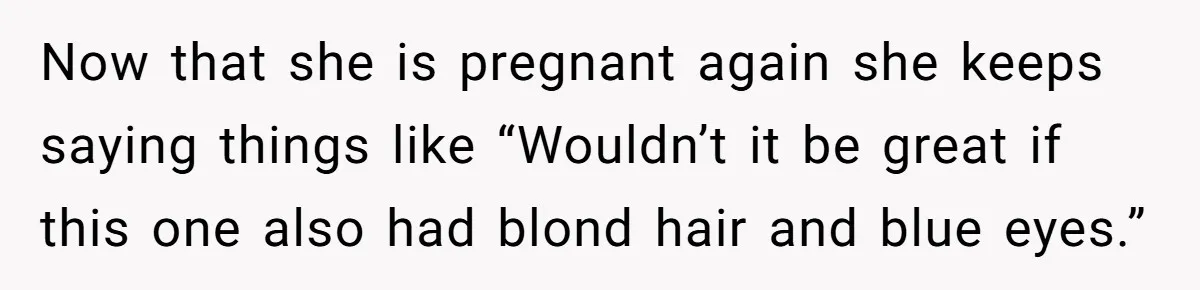Now that she is pregnant again she keeps saying things like “Wouldn’t it be great if this one also had blond hair and blue eyes.”