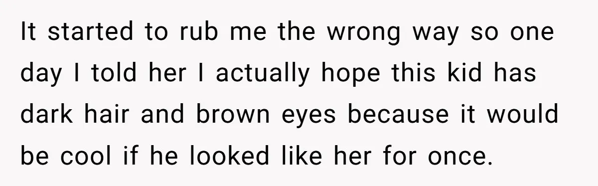 It started to rub me the wrong way so one day I told her I actually hope this kid has dark hair and brown eyes because it would be cool...